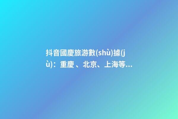 抖音國慶旅游數(shù)據(jù)：重慶、北京、上海等成最受歡迎城市